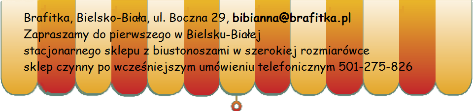 Brafitka, Bielsko-Biała, ul. Boczna 29, bibianna@brafitka.pl Zapraszamy do pierwszego w Bielsku-Białej
stacjonarnego sklepu z biustonoszami w szerokiej rozmiarówce czynnego na umówienie pod numerem telefonu 501-275-826
